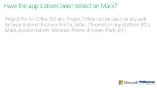 Have the applications been tested on Macs?
Project Pro for Office 365 and Project Online can be used via any web
browser (Internet Explorer, Firefox, Safari, Chrome) on any platform (PCs,
Macs, Android tablets, Windows Phone, iPhones, iPads, etc.)
 