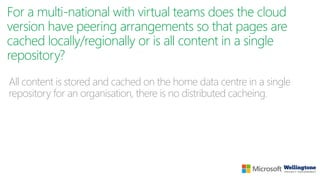 For a multi-national with virtual teams does the cloud
version have peering arrangements so that pages are
cached locally/regionally or is all content in a single
repository?
All content is stored and cached on the home data centre in a single
repository for an organisation, there is no distributed cacheing.
 