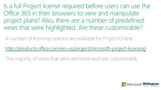 Is a full Project license required before users can use the
Office 365 in their browsers to view and manipulate
project plans? Also, there are a number of predefined
views that were highlighted. Are these customizable?
A number of licensing options are available for Project Online…
http://products.office.com/en-us/project/microsoft-project-licensing
The majority of views that were demonstrated are customizable.
 