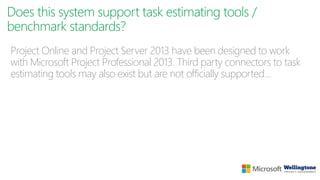 Does this system support task estimating tools /
benchmark standards?
Project Online and Project Server 2013 have been designed to work
with Microsoft Project Professional 2013. Third party connectors to task
estimating tools may also exist but are not officially supported…
 