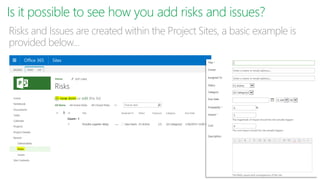 Is it possible to see how you add risks and issues?
Risks and Issues are created within the Project Sites, a basic example is
provided below…
 