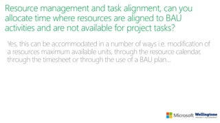 Resource management and task alignment, can you
allocate time where resources are aligned to BAU
activities and are not available for project tasks?
Yes, this can be accommodated in a number of ways i.e. modification of
a resources maximum available units, through the resource calendar,
through the timesheet or through the use of a BAU plan…
 
