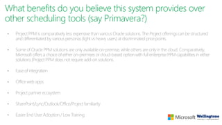 What benefits do you believe this system provides over
other scheduling tools (say Primavera?)
• Project PPM is comparatively less expensive than various Oracle solutions. The Project offerings can be structured
and differentiated by various personas (light vs heavy users) at discriminated price points.
• Some of Oracle PPM solutions are only available on-premise, while others are only in the cloud. Comparatively,
Microsoft offers a choice of either on-premises or cloud-based option with full enterprise PPM capabilities in either
solutions (Project PPM does not require add-on solutions.
• Ease of integration
• Office web apps
• Project partner ecosystem
• SharePoint/Lync/Outlook/Office/Project familiarity
• Easier End User Adoption / Low Training
 