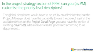 In the project strategy section of PPM, can you (as PM)
customise the priority level descriptors?
The global descriptors would have to be set by an administrator, but the
Project Manager does have the capability to rate the project against the
available drivers on the Project Detail Page, you also have the option of
creating driver sets, where drivers can be prioritized according to i.e.
department…
 