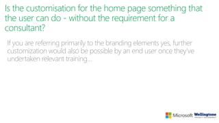 Is the customisation for the home page something that
the user can do - without the requirement for a
consultant?
If you are referring primarily to the branding elements yes, further
customization would also be possible by an end user once they’ve
undertaken relevant training…
 