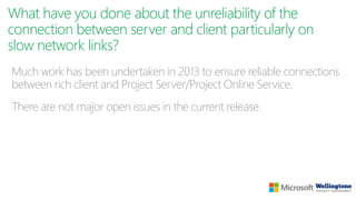What have you done about the unreliability of the
connection between server and client particularly on
slow network links?
Much work has been undertaken in 2013 to ensure reliable connections
between rich client and Project Server/Project Online Service.
There are not major open issues in the current release.
 