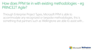 How does PPM tie in with existing methodologies - eg
PRINCE2? Agile?
Through Enterprise Project Types, Microsoft PPM is able to
accommodate any recognized or bespoke methodologies, this is
something that partners such as Wellingtone are able to assist with…
 