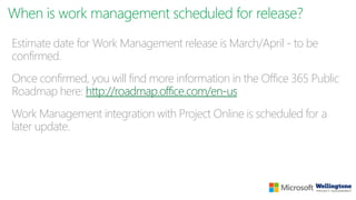When is work management scheduled for release?
Estimate date for Work Management release is March/April - to be
confirmed.
Once confirmed, you will find more information in the Office 365 Public
Roadmap here: http://roadmap.office.com/en-us
Work Management integration with Project Online is scheduled for a
later update.
 