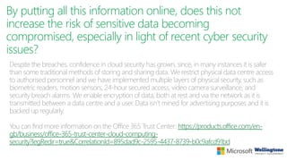 By putting all this information online, does this not
increase the risk of sensitive data becoming
compromised, especially in light of recent cyber security
issues?
Despite the breaches, confidence in cloud security has grown, since, in many instances it is safer
than some traditional methods of storing and sharing data. We restrict physical data centre access
to authorised personnel and we have implemented multiple layers of physical security, such as
biometric readers, motion sensors, 24-hour secured access, video camera surveillance, and
security breach alarms. We enable encryption of data, both at rest and via the network as it is
transmitted between a data centre and a user. Data isn’t mined for advertising purposes and it is
backed up regularly.
You can find more information on the Office 365 Trust Center: https://products.office.com/en-
gb/business/office-365-trust-center-cloud-computing-
security?legRedir=true&CorrelationId=895dad9c-2595-4437-8739-b0c9afcd91bd
 