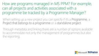 How are programs managed in MS PPM? For example,
can all projects and activities associated with a
programme be tracked by a Programme Manager?
When setting up a new project you can specify if it’s a Programme, a
Project that belongs to a programme or a standalone project.
Through metadata and linking there are a number of options available
to accommodate not only the management of programmes but also
the reporting.
 
