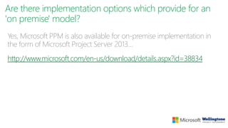 Are there implementation options which provide for an
'on premise' model?
Yes, Microsoft PPM is also available for on-premise implementation in
the form of Microsoft Project Server 2013…
http://www.microsoft.com/en-us/download/details.aspx?id=38834
 