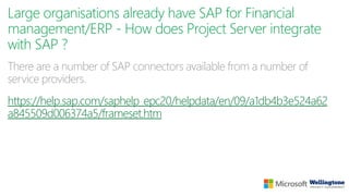 Large organisations already have SAP for Financial
management/ERP - How does Project Server integrate
with SAP ?
There are a number of SAP connectors available from a number of
service providers.
https://help.sap.com/saphelp_epc20/helpdata/en/09/a1db4b3e524a62
a845509d006374a5/frameset.htm
 