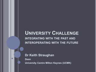 UNIVERSITY CHALLENGE
INTEGRATING WITH THE PAST AND
INTEROPERATING WITH THE FUTURE



Dr Keith Straughan
Dean
University Centre Milton Keynes (UCMK)
 