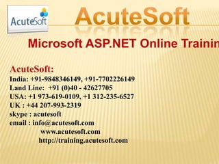 Microsoft ASP.NET Online Trainin
AcuteSoft:
India: +91-9848346149, +91-7702226149
Land Line: +91 (0)40 - 42627705
USA: +1 973-619-0109, +1 312-235-6527
UK : +44 207-993-2319
skype : acutesoft
email : info@acutesoft.com
www.acutesoft.com
http://training.acutesoft.com
 