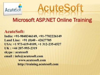 Microsoft ASP.NET Online Training
AcuteSoft:
India: +91-9848346149, +91-7702226149
Land Line: +91 (0)40 - 42627705
USA: +1 973-619-0109, +1 312-235-6527
UK : +44 207-993-2319
skype : acutesoft
email : info@acutesoft.com
www.acutesoft.com
http://training.acutesoft.com
 