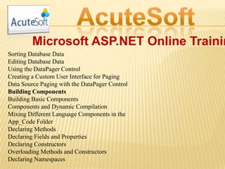 Microsoft ASP.NET Online Trainin
Sorting Database Data
Editing Database Data
Using the DataPager Control
Creating a Custom User Interface for Paging
Data Source Paging with the DataPager Control
Building Components
Building Basic Components
Components and Dynamic Compilation
Mixing Different Language Components in the
App_Code Folder
Declaring Methods
Declaring Fields and Properties
Declaring Constructors
Overloading Methods and Constructors
Declaring Namespaces
 