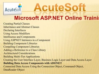 Microsoft ASP.NET Online Trainin
Creating Partial Classes
Inheritance and Abstract Classes
Declaring Interfaces
Using Access Modifiers
Intellisense and Components
Using ASPNET Intrinsics in a Component
Building Component Libraries
Compiling Component Libraries
Adding a Reference to a Class Library
Architectural Considerations
Building Multi-Tier Applications
Creating the User Interface Layer, Business Logic Layer and Data Access Layer
Building Data Access Components with ADONET
Connected Data Access Using the Connection Object, Command Object,
DataReader Object
 