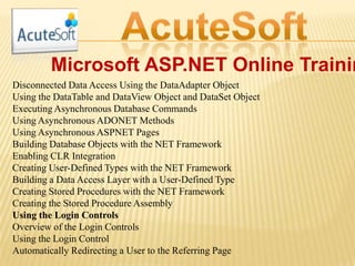 Microsoft ASP.NET Online Trainin
Disconnected Data Access Using the DataAdapter Object
Using the DataTable and DataView Object and DataSet Object
Executing Asynchronous Database Commands
Using Asynchronous ADONET Methods
Using Asynchronous ASPNET Pages
Building Database Objects with the NET Framework
Enabling CLR Integration
Creating User-Defined Types with the NET Framework
Building a Data Access Layer with a User-Defined Type
Creating Stored Procedures with the NET Framework
Creating the Stored Procedure Assembly
Using the Login Controls
Overview of the Login Controls
Using the Login Control
Automatically Redirecting a User to the Referring Page
 