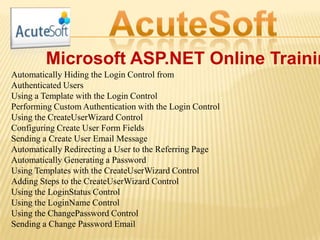 Microsoft ASP.NET Online Trainin
Automatically Hiding the Login Control from
Authenticated Users
Using a Template with the Login Control
Performing Custom Authentication with the Login Control
Using the CreateUserWizard Control
Configuring Create User Form Fields
Sending a Create User Email Message
Automatically Redirecting a User to the Referring Page
Automatically Generating a Password
Using Templates with the CreateUserWizard Control
Adding Steps to the CreateUserWizard Control
Using the LoginStatus Control
Using the LoginName Control
Using the ChangePassword Control
Sending a Change Password Email
 