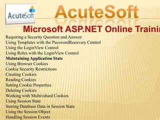 Microsoft ASP.NET Online Trainin
Requiring a Security Question and Answer
Using Templates with the PasswordRecovery Control
Using the LoginView Control
Using Roles with the LoginView Control
Maintaining Application State
Using Browser Cookies
Cookie Security Restrictions
Creating Cookies
Reading Cookies
Setting Cookie Properties
Deleting Cookies
Working with Multivalued Cookies
Using Session State
Storing Database Data in Session State
Using the Session Object
Handling Session Events
 