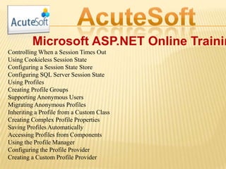Microsoft ASP.NET Online Trainin
Controlling When a Session Times Out
Using Cookieless Session State
Configuring a Session State Store
Configuring SQL Server Session State
Using Profiles
Creating Profile Groups
Supporting Anonymous Users
Migrating Anonymous Profiles
Inheriting a Profile from a Custom Class
Creating Complex Profile Properties
Saving Profiles Automatically
Accessing Profiles from Components
Using the Profile Manager
Configuring the Profile Provider
Creating a Custom Profile Provider
 