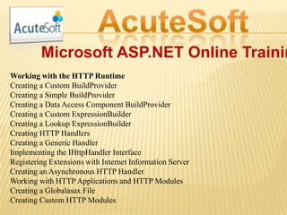 Microsoft ASP.NET Online Trainin
Working with the HTTP Runtime
Creating a Custom BuildProvider
Creating a Simple BuildProvider
Creating a Data Access Component BuildProvider
Creating a Custom ExpressionBuilder
Creating a Lookup ExpressionBuilder
Creating HTTP Handlers
Creating a Generic Handler
Implementing the IHttpHandler Interface
Registering Extensions with Internet Information Server
Creating an Asynchronous HTTP Handler
Working with HTTP Applications and HTTP Modules
Creating a Globalasax File
Creating Custom HTTP Modules
 