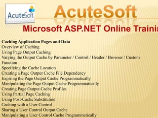 Microsoft ASP.NET Online Trainin
Caching Application Pages and Data
Overview of Caching
Using Page Output Caching
Varying the Output Cache by Parameter / Control / Header / Browser / Custom
Function
Specifying the Cache Location
Creating a Page Output Cache File Dependency
Expiring the Page Output Cache Programmatically
Manipulating the Page Output Cache Programmatically
Creating Page Output Cache Profiles
Using Partial Page Caching
Using Post-Cache Substitution
Caching with a User Control
Sharing a User Control Output Cache
Manipulating a User Control Cache Programmatically
 