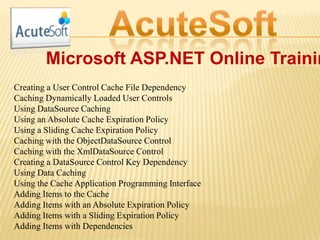 Microsoft ASP.NET Online Trainin
Creating a User Control Cache File Dependency
Caching Dynamically Loaded User Controls
Using DataSource Caching
Using an Absolute Cache Expiration Policy
Using a Sliding Cache Expiration Policy
Caching with the ObjectDataSource Control
Caching with the XmlDataSource Control
Creating a DataSource Control Key Dependency
Using Data Caching
Using the Cache Application Programming Interface
Adding Items to the Cache
Adding Items with an Absolute Expiration Policy
Adding Items with a Sliding Expiration Policy
Adding Items with Dependencies
 