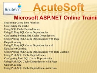 Microsoft ASP.NET Online Trainin
Specifying Cache Item Priorities
Configuring the Cache
Using SQL Cache Dependencies
Using Polling SQL Cache Dependencies
Configuring Polling SQL Cache Dependencies
Using Polling SQL Cache Dependencies with Page
Output Caching
Using Polling SQL Cache Dependencies with
DataSource Caching
Using Polling SQL Cache Dependencies with Data Caching
Using Push SQL Cache Dependencies
Configuring Push SQL Cache Dependencies
Using Push SQL Cache Dependencies with Page
Output Caching
Using Push SQL Cache Dependencies with Data
 
