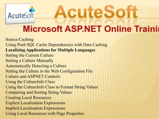 Microsoft ASP.NET Online Trainin
Source Caching
Using Push SQL Cache Dependencies with Data Caching
Localizing Applications for Multiple Languages
Setting the Current Culture
Setting a Culture Manually
Automatically Detecting a Culture
Setting the Culture in the Web Configuration File
Culture and ASPNET Controls
Using the CultureInfo Class
Using the CultureInfo Class to Format String Values
Comparing and Sorting String Values
Creating Local Resources
Explicit Localization Expressions
Implicit Localization Expressions
Using Local Resources with Page Properties
 