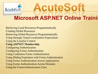 Microsoft ASP.NET Online Trainin
Retrieving Local Resources Programmatically
Creating Global Resources
Retrieving Global Resources Programmatically
Using Strongly Typed Localization Expressions
Using the Localize Control
Using ASPNET Membership
Configuring Authentication
Configuring Forms Authentication
Using Cookieless Forms Authentication
Using Sliding Expiration with Forms Authentication
Using Forms Authentication Across Applications
Using Forms Authentication Across Domains
Using the FormsAuthentication Class
 