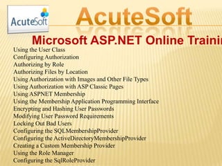 Microsoft ASP.NET Online Trainin
Using the User Class
Configuring Authorization
Authorizing by Role
Authorizing Files by Location
Using Authorization with Images and Other File Types
Using Authorization with ASP Classic Pages
Using ASPNET Membership
Using the Membership Application Programming Interface
Encrypting and Hashing User Passwords
Modifying User Password Requirements
Locking Out Bad Users
Configuring the SQLMembershipProvider
Configuring the ActiveDirectoryMembershipProvider
Creating a Custom Membership Provider
Using the Role Manager
Configuring the SqlRoleProvider
 