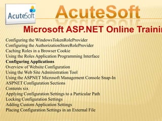 Microsoft ASP.NET Online Trainin
Configuring the WindowsTokenRoleProvider
Configuring the AuthorizationStoreRoleProvider
Caching Roles in a Browser Cookie
Using the Roles Application Programming Interface
Configuring Applications
Overview of Website Configuration
Using the Web Site Administration Tool
Using the ASPNET Microsoft Management Console Snap-In
ASPNET Configuration Sections
Contents xix
Applying Configuration Settings to a Particular Path
Locking Configuration Settings
Adding Custom Application Settings
Placing Configuration Settings in an External File
 