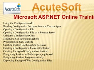 Microsoft ASP.NET Online Trainin
Using the Configuration API
Reading Configuration Sections from the Current Apps
Opening a Configuration File
Opening a Configuration File on a Remote Server
Using the Configuration Class
Modifying Configuration Sections
Provisioning a New Website
Creating Custom Configuration Sections
Creating a Configuration Element Collection
Creating Encrypted Configuration Sections
Encrypting Sections with the aspnet_regiis tool
Encrypting Sections Programmatically
Deploying Encrypted Web Configuration Files
 
