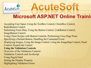 Microsoft ASP.NET Online Trainin
Accepting User Input, Using the TextBox Control, CheckBox Control,
RadioButton Control
Submitting Form Data, Using the Button Control, LinkButton Control,
ImageButton Control
Using Client Scripts with Button Controls, Performing Cross-Page Posts
Specifying a Default Button, Handling the Command Event
Displaying Images, Using the Image Control, Using the ImageMap Control, Panel
Control, HyperLink Control
Using the Validation Controls
Overview of the Validation Controls
Validation Controls and JavaScript
Using PageIsValid
Setting the Display Property
Highlighting Validation Errors
 