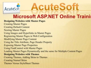 Microsoft ASP.NET Online Trainin
Designing Websites with Master Pages
Creating Master Pages
Creating Default Content
Nesting Master Pages
Using Images and Hyperlinks in Master Pages
Registering Master Pages in Web Configuration
Modifying Master Page Content
Using the Title Attribute, Page Header Property
Exposing Master Page Properties
Using FindControl with Master Pages
Loading Master Pages Dynamically and the same for Multiple Content Pages
Designing Websites with Themes
Creating Themes, Adding Skins to Themes
Creating Named Skins
Themes Versus StyleSheet Themes
 