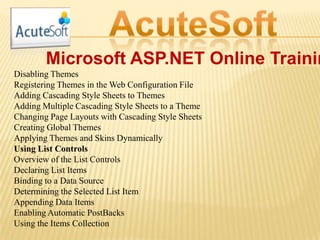Microsoft ASP.NET Online Trainin
Disabling Themes
Registering Themes in the Web Configuration File
Adding Cascading Style Sheets to Themes
Adding Multiple Cascading Style Sheets to a Theme
Changing Page Layouts with Cascading Style Sheets
Creating Global Themes
Applying Themes and Skins Dynamically
Using List Controls
Overview of the List Controls
Declaring List Items
Binding to a Data Source
Determining the Selected List Item
Appending Data Items
Enabling Automatic PostBacks
Using the Items Collection
 