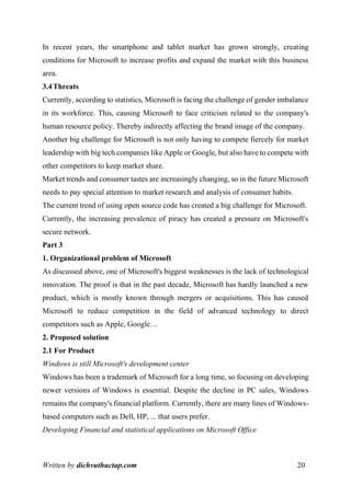 Written by dichvuthuctap.com 20
In recent years, the smartphone and tablet market has grown strongly, creating
conditions for Microsoft to increase profits and expand the market with this business
area.
3.4Threats
Currently, according to statistics, Microsoft is facing the challenge of gender imbalance
in its workforce. This, causing Microsoft to face criticism related to the company's
human resource policy. Thereby indirectly affecting the brand image of the company.
Another big challenge for Microsoft is not only having to compete fiercely for market
leadership with big tech companies like Apple or Google, but also have to compete with
other competitors to keep market share.
Market trends and consumer tastes are increasingly changing, so in the future Microsoft
needs to pay special attention to market research and analysis of consumer habits.
The current trend of using open source code has created a big challenge for Microsoft.
Currently, the increasing prevalence of piracy has created a pressure on Microsoft's
secure network.
Part 3
1. Organizational problem of Microsoft
As discussed above, one of Microsoft's biggest weaknesses is the lack of technological
innovation. The proof is that in the past decade, Microsoft has hardly launched a new
product, which is mostly known through mergers or acquisitions. This has caused
Microsoft to reduce competition in the field of advanced technology to direct
competitors such as Apple, Google…
2. Proposed solution
2.1 For Product
Windows is still Microsoft's development center
Windows has been a trademark of Microsoft for a long time, so focusing on developing
newer versions of Windows is essential. Despite the decline in PC sales, Windows
remains the company's financial platform. Currently, there are many lines of Windows-
based computers such as Dell, HP, ... that users prefer.
Developing Financial and statistical applications on Microsoft Office
 