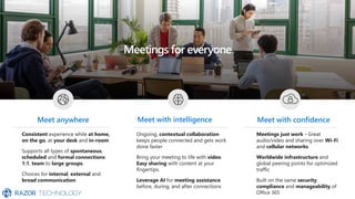 Meetings for everyone
Consistent experience while at home,
on the go, at your desk and in-room
Supports all types of spontaneous,
scheduled and formal connections:
1:1, team to large groups.
Choices for internal, external and
broad communication
Meetings just work - Great
audio/video and sharing over Wi-Fi
and cellular networks.
Worldwide infrastructure and
global peering points for optimized
traffic
Built on the same security,
compliance and manageability of
Office 365
Meet anywhere Meet with confidence
Ongoing, contextual collaboration
keeps people connected and gets work
done faster
Bring your meeting to life with video.
Easy sharing with content at your
fingertips.
Leverage AI for meeting assistance
before, during, and after connections
Meet with intelligence
 