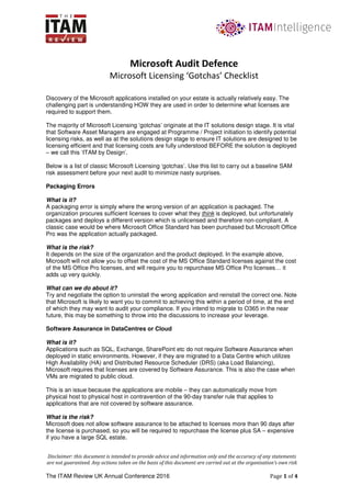 Disclaimer: this document is intended to provide advice and information only and the accuracy of any statements
are not guaranteed. Any actions taken on the basis of this document are carried out at the organisation’s own risk
The ITAM Review UK Annual Conference 2016 Page 1 of 4
Discovery of the Microsoft applications installed on your estate is actually relatively easy. The
challenging part is understanding HOW they are used in order to determine what licenses are
required to support them.
The majority of Microsoft Licensing ‘gotchas’ originate at the IT solutions design stage. It is vital
that Software Asset Managers are engaged at Programme / Project initiation to identify potential
licensing risks, as well as at the solutions design stage to ensure IT solutions are designed to be
licensing efficient and that licensing costs are fully understood BEFORE the solution is deployed
– we call this ‘ITAM by Design’.
Below is a list of classic Microsoft Licensing ‘gotchas’. Use this list to carry out a baseline SAM
risk assessment before your next audit to minimize nasty surprises.
Packaging Errors
What is it?
A packaging error is simply where the wrong version of an application is packaged. The
organization procures sufficient licenses to cover what they think is deployed, but unfortunately
packages and deploys a different version which is unlicensed and therefore non-compliant. A
classic case would be where Microsoft Office Standard has been purchased but Microsoft Office
Pro was the application actually packaged.
What is the risk?
It depends on the size of the organization and the product deployed. In the example above,
Microsoft will not allow you to offset the cost of the MS Office Standard licenses against the cost
of the MS Office Pro licenses, and will require you to repurchase MS Office Pro licenses… it
adds up very quickly.
What can we do about it?
Try and negotiate the option to uninstall the wrong application and reinstall the correct one. Note
that Microsoft is likely to want you to commit to achieving this within a period of time, at the end
of which they may want to audit your compliance. If you intend to migrate to O365 in the near
future, this may be something to throw into the discussions to increase your leverage.
Software Assurance in DataCentres or Cloud
What is it?
Applications such as SQL, Exchange, SharePoint etc do not require Software Assurance when
deployed in static environments. However, if they are migrated to a Data Centre which utilizes
High Availability (HA) and Distributed Resource Scheduler (DRS) (aka Load Balancing),
Microsoft requires that licenses are covered by Software Assurance. This is also the case when
VMs are migrated to public cloud.
This is an issue because the applications are mobile – they can automatically move from
physical host to physical host in contravention of the 90-day transfer rule that applies to
applications that are not covered by software assurance.
What is the risk?
Microsoft does not allow software assurance to be attached to licenses more than 90 days after
the license is purchased, so you will be required to repurchase the license plus SA – expensive
if you have a large SQL estate.
Microsoft Audit Defence
Microsoft Licensing ‘Gotchas’ Checklist
 
