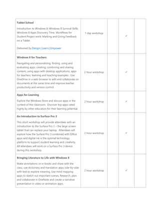 Tablet School 
 Introduction to Windows 8; Windows 8 Survival Skills; Windows 8 Apps Discovery Time; Workflows for Student Project work; Marking and Giving Feedback on a Tablet. 
 
 Delivered by Design | Learn | Empower 
1 day workshop 
 
Windows 8 for Teachers 
Navigating and personalising; finding, using and evaluating apps; creating, combining and sharing content; using apps with desktop applications; apps for teachers; learning and teaching examples. Use OneDrive in a web browser to edit and collaborate on documents at the same time and improve teacher productivity and version control. 
2 hour workshop 
 
Apps for Learning 
Explore the Windows Store and discuss apps in the context of the classroom. Discover top apps rated highly by other educators for their learning potential. 
2 hour workshop 
 
An Introduction to Surface Pro 3 
This short workshop will provide attendees with an introduction to the Surface Pro 3 – the large screen tablet that can replace your laptop. Attendees will explore how the Surface Pro 3 combined with Office apps and digital ink is the optimal technology platform to support student learning and creativity. All attendees will work on a Surface Pro 3 device during this workshop. 
2 hour workshop 
 
Bringing Literature to Life with Windows 8 
Make annotations on e-books and share with the class, use dictionary and translation apps side-by-side with text to explore meaning. Use mind mapping apps to sketch out important scenes. Research, plan and collaborate in OneNote and create a narrative presentation in video or animation apps. 
2 hour workshop 
 
 
