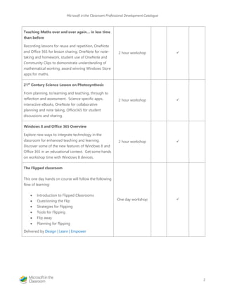Microsoft in the Classroom Professional Development Catalogue 
2 
Teaching Maths over and over again… in less time than before 
Recording lessons for reuse and repetition, OneNote and Office 365 for lesson sharing, OneNote for note- taking and homework, student use of OneNote and Community Clips to demonstrate understanding of mathematical working, award winning Windows Store apps for maths. 
2 hour workshop 
 
21st Century Science Lesson on Photosynthesis 
From planning, to learning and teaching, through to reflection and assessment. Science specific apps, interactive eBooks, OneNote for collaborative planning and note taking, Office365 for student discussions and sharing. 
2 hour workshop 
 
Windows 8 and Office 365 Overview 
Explore new ways to integrate technology in the classroom for enhanced teaching and learning. Discover some of the new features of Windows 8 and Office 365 in an educational context. Get some hands on workshop time with Windows 8 devices. 
2 hour workshop 
 
The Flipped classroom 
This one day hands on course will follow the following flow of learning: 
 Introduction to Flipped Classrooms 
 Questioning the Flip 
 Strategies for Flipping 
 Tools for Flipping 
 Flip away 
 Planning for flipping 
Delivered by Design | Learn | Empower 
One day workshop 
 
 