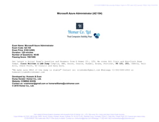 Microsoft Azure Administrator (AZ-104)
Exam Name: Microsoft Azure Administrator
Exam Code: AZ-104
Exam Price: $165 (USD)
Duration: 120 minutes
Number of Questions: 40-60
Passing Score: 700/1000
Get Latest & Actual Exam's Question and Answers from © Homer CO., LTD. We cover ALL Cisco and Non-Cisco Exam
Dumps. Cisco Written & LAB Dump Comptia, AWS, Azure, Oracle, Huawei, Aruba, Fortinet, F5 101, 201, CEHv1x, Palo
Alto, Check Point, EC Council and many more.
"We make sale ONLY if the dump is stable" Contact us: cciehomer@gmail.com Whatsapp +1-302-440-1843 or
homerwilliams@cciehomer.com
Developed by: Hussain & Evan
Dump Vendor: Homer Co., Ltd.
Website: COMING SOON
Contact us: cciehomer@gmail.com or homerwilliams@cciehomer.com
© 2018 Homer Co., Ltd.
Get Latest & Actual Exam's Question and Answers from © Homer CO., LTD. We cover ALL Cisco and Non-Cisco Exam Dumps.
Cisco Written & CCIE LAB Dump, AWS, Azure, Oracle, Huawei, Aruba, Fortinet, F5 101 & F5 201, RedHat Linux, Comptia, CEHv11, Palo Alto, Check Point, EC Council and many more.
CCIEHOMER "We make sale ONLY if the dump is stable" Contact us: cciehomer@gmail.com Whatsapp +1-302-440-1843 homerwilliams@cciehomer.com
© CCIEHOMER We provide Pratice Test's in PDF and VCE format. FREE VCE PLAYER
 