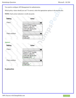 Microsoft - AZ-204Braindumps Questions
8 of 29100% Success with DumpsPedia.com
You need to configure API Management for authentication.
Which policy values should you use? To answer, select the appropriate options in the answer area.
NOTE: Each correct selection is worth one point.
Answer:
Explanation
 