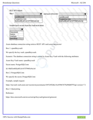 Microsoft - AZ-204Braindumps Questions
11 of 29100% Success with DumpsPedia.com
Azure database connection string retrieve REST API vault.azure.net/secrets/
Box 1: cpandlkeyvault
We specify the key vault, cpandlkeyvault.
Scenario: The database connection string is stored in Azure Key Vault with the following attributes:
Azure Key Vault name: cpandlkeyvault
Secret name: PostgreSQLConn
Id: 80df3e46ffcd4f1cb187f79905e9a1e8
Box 2: PostgreSQLConn
We specify the secret, PostgreSQLConn
Example, sample request:
https://myvault.vault.azure.net//secrets/mysecretname/4387e9f3d6e14c459867679a90fd0f79?api-version=7.1
Box 3: Querystring
Reference:
https://docs.microsoft.com/en-us/rest/api/keyvault/getsecret/getsecret
 