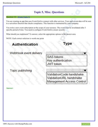 Microsoft - AZ-204Braindumps Questions
12 of 29100% Success with DumpsPedia.com
Topic 5, Misc. Questions
Question #:4 - (Exam Topic 5)
You are creating an app that uses Event Grid to connect with other services. Your app's event data will be sent
to a serverless function that checks compliance. This function is maintained by your company.
You write a new event subscription at the scope of your resource. The event must be invalidated after 3
specific period of time. You need to configure Event Grid to ensure security.
What should you implement? To answer, select the appropriate options in [he answer area.
NOTE: Each correct selection is worth one point
Answer:
 
