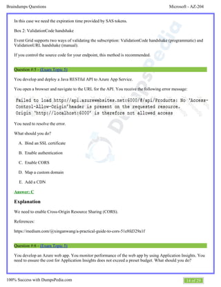 Microsoft - AZ-204Braindumps Questions
14 of 29100% Success with DumpsPedia.com
A.
B.
C.
D.
E.
A.
In this case we need the expiration time provided by SAS tokens.
Box 2: ValidationCode handshake
Event Grid supports two ways of validating the subscription: ValidationCode handshake (programmatic) and
ValidationURL handshake (manual).
If you control the source code for your endpoint, this method is recommended.
Question #:5 - (Exam Topic 5)
You develop and deploy a Java RESTful API to Azure App Service.
You open a browser and navigate to the URL for the API. You receive the following error message:
You need to resolve the error.
What should you do?
Bind an SSL certificate
Enable authentication
Enable CORS
Map a custom domain
Add a CDN
Answer: C
Explanation
We need to enable Cross-Origin Resource Sharing (CORS).
References:
https://medium.com/@xinganwang/a-practical-guide-to-cors-51e8fd329a1f
Question #:6 - (Exam Topic 5)
You develop an Azure web app. You monitor performance of the web app by using Application Insights. You
need to ensure the cost for Application Insights does not exceed a preset budget. What should you do?
 