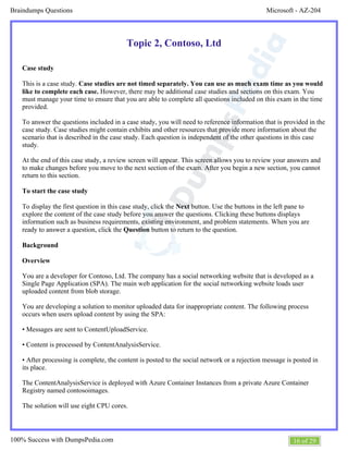 Microsoft - AZ-204Braindumps Questions
16 of 29100% Success with DumpsPedia.com
Topic 2, Contoso, Ltd
Case study
This is a case study. Case studies are not timed separately. You can use as much exam time as you would
However, there may be additional case studies and sections on this exam. Youlike to complete each case.
must manage your time to ensure that you are able to complete all questions included on this exam in the time
provided.
To answer the questions included in a case study, you will need to reference information that is provided in the
case study. Case studies might contain exhibits and other resources that provide more information about the
scenario that is described in the case study. Each question is independent of the other questions in this case
study.
At the end of this case study, a review screen will appear. This screen allows you to review your answers and
to make changes before you move to the next section of the exam. After you begin a new section, you cannot
return to this section.
To start the case study
To display the first question in this case study, click the button. Use the buttons in the left pane toNext
explore the content of the case study before you answer the questions. Clicking these buttons displays
information such as business requirements, existing environment, and problem statements. When you are
ready to answer a question, click the button to return to the question.Question
Background
Overview
You are a developer for Contoso, Ltd. The company has a social networking website that is developed as a
Single Page Application (SPA). The main web application for the social networking website loads user
uploaded content from blob storage.
You are developing a solution to monitor uploaded data for inappropriate content. The following process
occurs when users upload content by using the SPA:
• Messages are sent to ContentUploadService.
• Content is processed by ContentAnalysisService.
• After processing is complete, the content is posted to the social network or a rejection message is posted in
its place.
The ContentAnalysisService is deployed with Azure Container Instances from a private Azure Container
Registry named contosoimages.
The solution will use eight CPU cores.
 