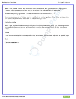 Microsoft - AZ-204Braindumps Questions
18 of 29100% Success with DumpsPedia.com
When a user submits content, they must agree to a user agreement. The agreement allows employees of
Contoso, Ltd. to review content, store cookies on user devices, and track user’s IP addresses.
Information regarding agreements is used by multiple divisions within Contoso, Ltd.
User responses must not be lost and must be available to all parties regardless of individual service uptime.
The volume of agreements is expected to be in the millions per hour.
Validation testing
When a new version of the ContentAnalysisService is available the previous seven days of content must be
processed with the new version to verify that the new version does not significantly deviate from the old
version.
Issues
Users of the ContentUploadService report that they occasionally see HTTP 502 responses on specific pages.
Code
ContentUploadService
 