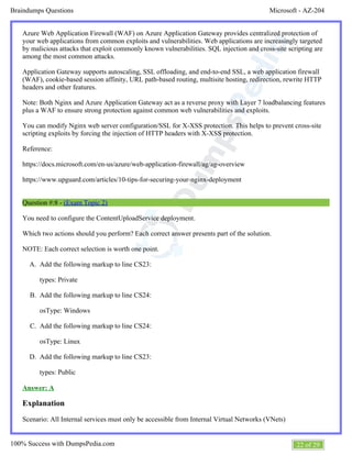 Microsoft - AZ-204Braindumps Questions
22 of 29100% Success with DumpsPedia.com
A.
B.
C.
D.
Azure Web Application Firewall (WAF) on Azure Application Gateway provides centralized protection of
your web applications from common exploits and vulnerabilities. Web applications are increasingly targeted
by malicious attacks that exploit commonly known vulnerabilities. SQL injection and cross-site scripting are
among the most common attacks.
Application Gateway supports autoscaling, SSL offloading, and end-to-end SSL, a web application firewall
(WAF), cookie-based session affinity, URL path-based routing, multisite hosting, redirection, rewrite HTTP
headers and other features.
Note: Both Nginx and Azure Application Gateway act as a reverse proxy with Layer 7 loadbalancing features
plus a WAF to ensure strong protection against common web vulnerabilities and exploits.
You can modify Nginx web server configuration/SSL for X-XSS protection. This helps to prevent cross-site
scripting exploits by forcing the injection of HTTP headers with X-XSS protection.
Reference:
https://docs.microsoft.com/en-us/azure/web-application-firewall/ag/ag-overview
https://www.upguard.com/articles/10-tips-for-securing-your-nginx-deployment
Question #:8 - (Exam Topic 2)
You need to configure the ContentUploadService deployment.
Which two actions should you perform? Each correct answer presents part of the solution.
NOTE: Each correct selection is worth one point.
Add the following markup to line CS23:
types: Private
Add the following markup to line CS24:
osType: Windows
Add the following markup to line CS24:
osType: Linux
Add the following markup to line CS23:
types: Public
Answer: A
Explanation
Scenario: All Internal services must only be accessible from Internal Virtual Networks (VNets)
 